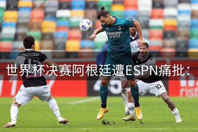 世界杯决赛阿根廷遭ESPN痛批：消极战术毁掉梅西国家队告别战