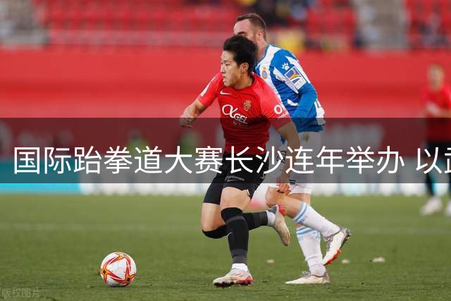 国际跆拳道大赛长沙连年举办 以武会友促文旅融合