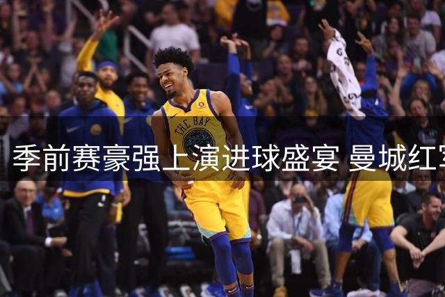 季前赛豪强上演进球盛宴 曼城红军新援抢眼枪手小将闪光