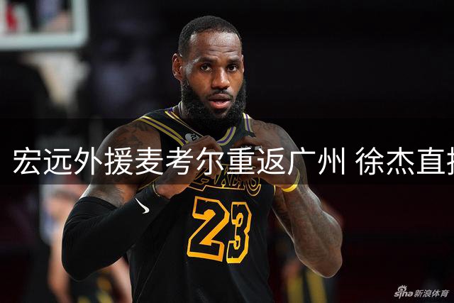 宏远外援麦考尔重返广州 徐杰直播意外曝光王少杰转会内幕