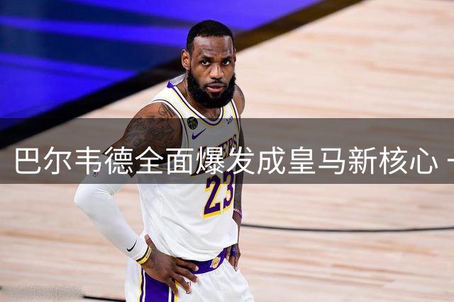 巴尔韦德全面爆发成皇马新核心 一人带动全队攻防