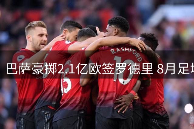 巴萨豪掷2.1亿欧签罗德里 8月足坛转会风云录