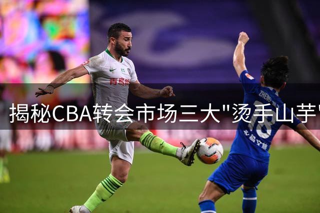 揭秘CBA转会市场三大"烫手山芋"：全明星球员为何无人问津？