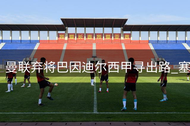 曼联弃将巴因迪尔西甲寻出路 塞尔塔租借谈判陷拉锯战