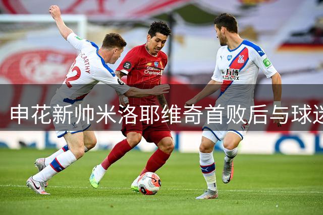 申花新帅米洛耶维奇首败后与球迷互动 获歌声鼓励