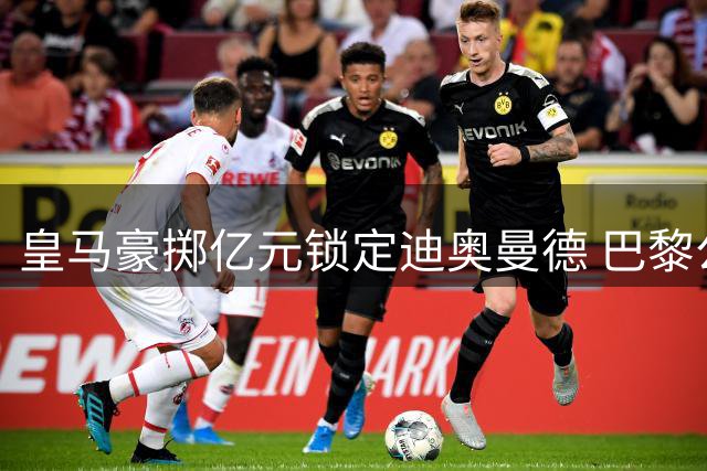 皇马豪掷亿元锁定迪奥曼德 巴黎公开谴责转会市场乱象