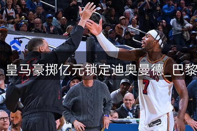 皇马豪掷亿元锁定迪奥曼德 巴黎公开谴责转会市场乱象