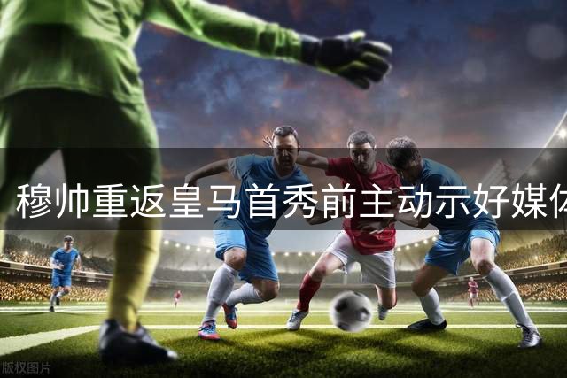 穆帅重返皇马首秀前主动示好媒体 昔日恩怨能否翻篇？
