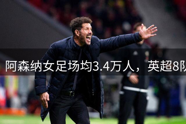 阿森纳女足场均3.4万人，英超8队被碾压，女足凭啥让球迷更上头？