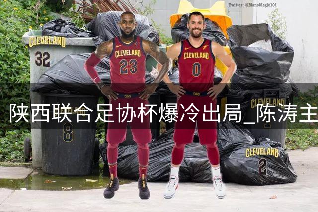 陕西联合足协杯爆冷出局 陈涛主动揽责：输球全怪我