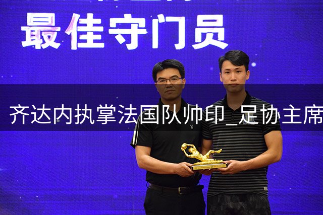 齐达内执掌法国队帅印 足协主席盛赞传奇教练与冠军之师的完美契合