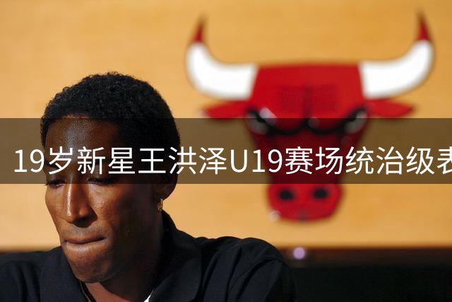 19岁新星王洪泽U19赛场统治级表现 单场32+17展现CBA历练价值