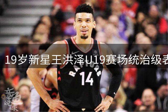 19岁新星王洪泽U19赛场统治级表现 单场32+17展现CBA历练价值