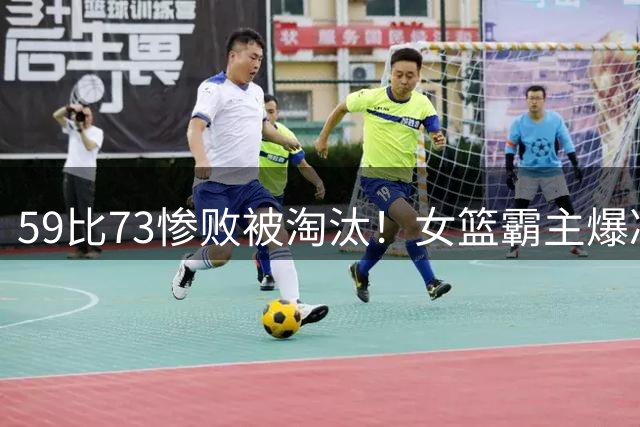 59比73惨败被淘汰！女篮霸主爆冷输倒数第3：杨力维6中1送4失误！