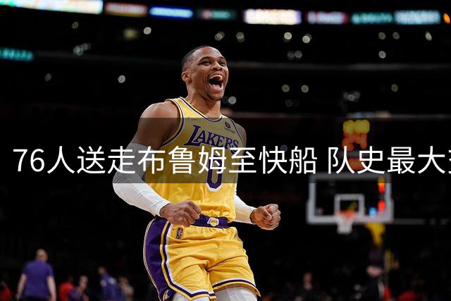 76人送走布鲁姆至快船 队史最大交易后续浮现